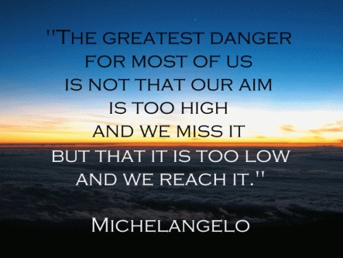 The greatest danger for most of us is not that our aim is too high and we miss it, but that it's too low and we reach it. -Michelangelo