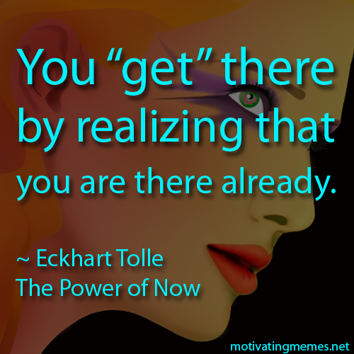 You get there by realizing that you are there already. -Eckhart Tolle
